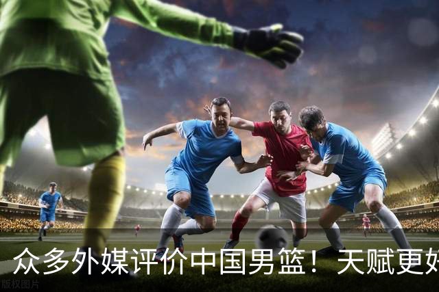 众多外媒评价中国男篮！天赋更好，打法却过时